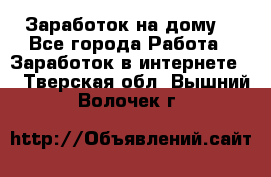 Заработок на дому! - Все города Работа » Заработок в интернете   . Тверская обл.,Вышний Волочек г.